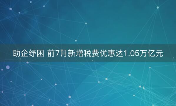 助企纾困 前7月新增税费优惠达1.05万亿元