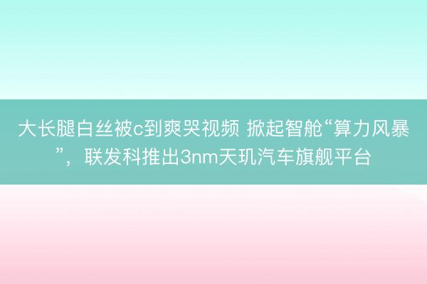 大长腿白丝被c到爽哭视频 掀起智舱“算力风暴”，联发科推出3nm天玑汽车旗舰平台