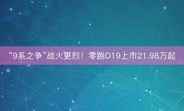 “9系之争”战火更烈！零跑D19上市21.98万起