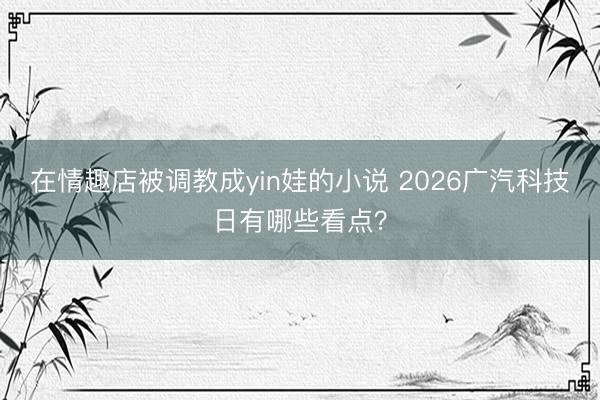 在情趣店被调教成yin娃的小说 2026广汽科技日有哪些看点？