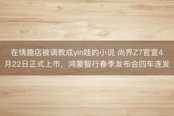 在情趣店被调教成yin娃的小说 尚界Z7官宣4月22日正式上市，鸿蒙智行春季发布会四车连发
