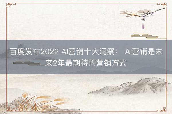百度发布2022 AI营销十大洞察： AI营销是未来2年最期待的营销方式