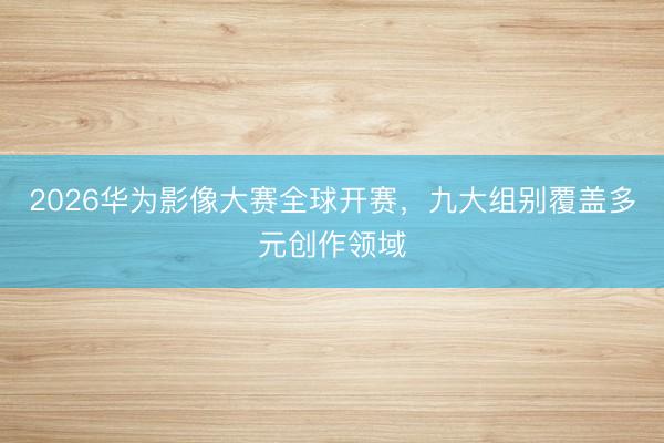 2026华为影像大赛全球开赛，九大组别覆盖多元创作领域
