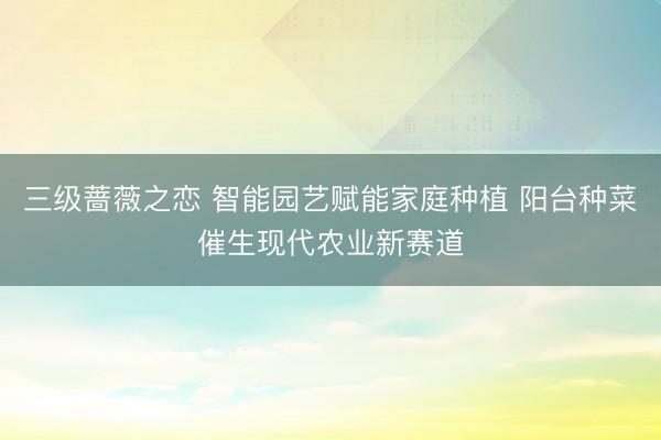 三级蔷薇之恋 智能园艺赋能家庭种植 阳台种菜催生现代农业新赛道