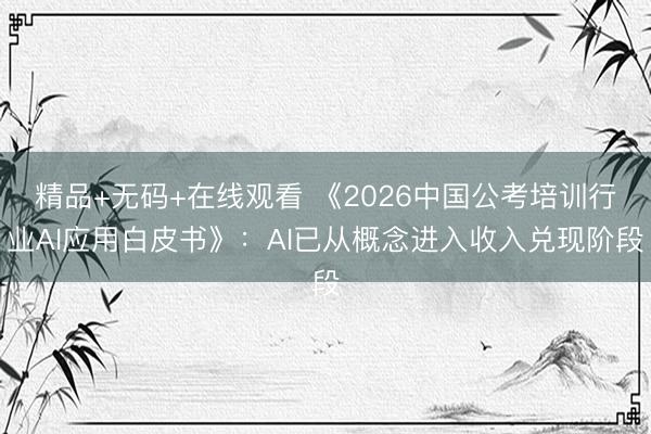 精品+无码+在线观看 《2026中国公考培训行业AI应用白皮书》：AI已从概念进入收入兑现阶段