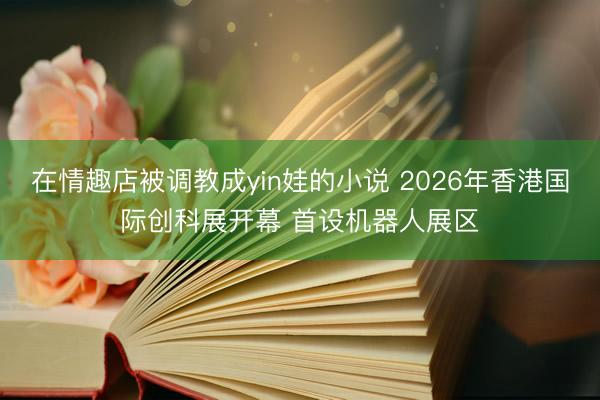 在情趣店被调教成yin娃的小说 2026年香港国际创科展开幕 首设机器人展区