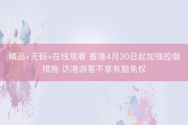 精品+无码+在线观看 香港4月30日起加强控烟措施 访港游客不享有豁免权