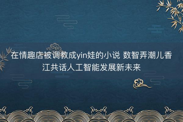 在情趣店被调教成yin娃的小说 数智弄潮儿香江共话人工智能发展新未来