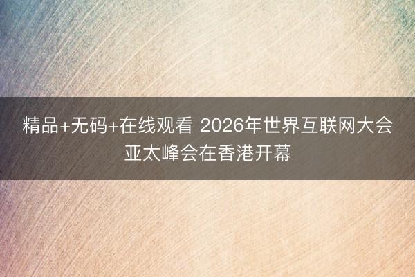 精品+无码+在线观看 2026年世界互联网大会亚太峰会在香港开幕