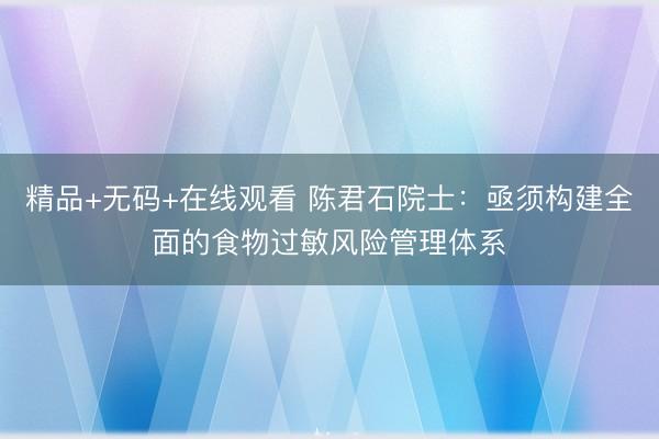 精品+无码+在线观看 陈君石院士：亟须构建全面的食物过敏风险管理体系