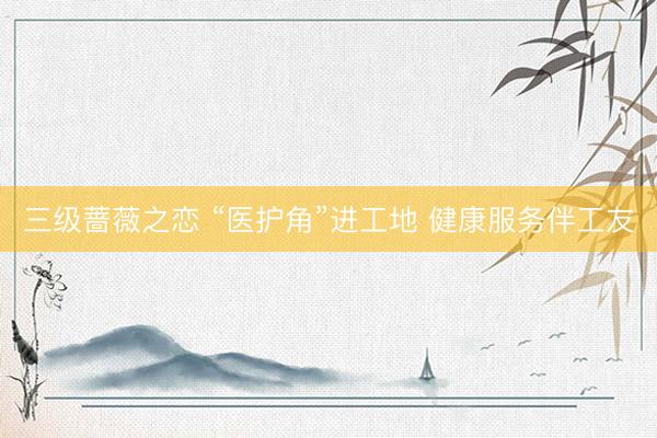 三级蔷薇之恋 “医护角”进工地 健康服务伴工友