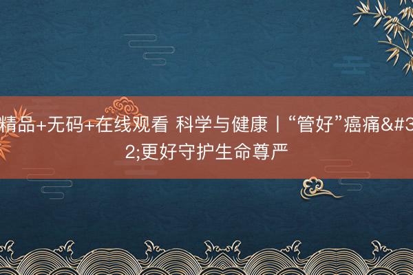 精品+无码+在线观看 科学与健康丨“管好”癌痛 更好守护生命尊严