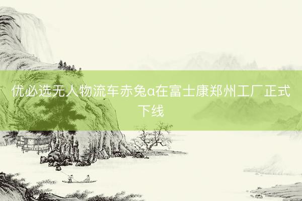 优必选无人物流车赤兔α在富士康郑州工厂正式下线