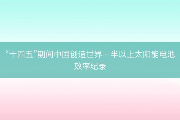 “十四五”期间中国创造世界一半以上太阳能电池效率纪录