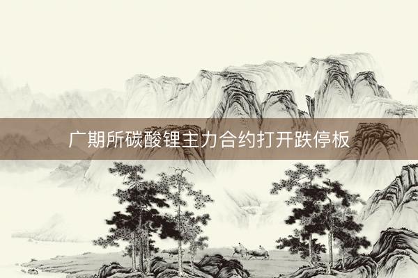 广期所碳酸锂主力合约打开跌停板