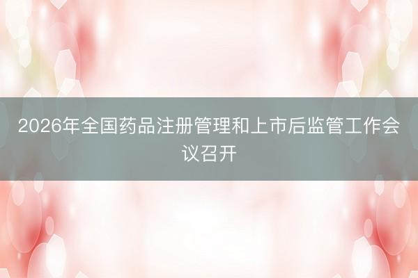 2026年全国药品注册管理和上市后监管工作会议召开