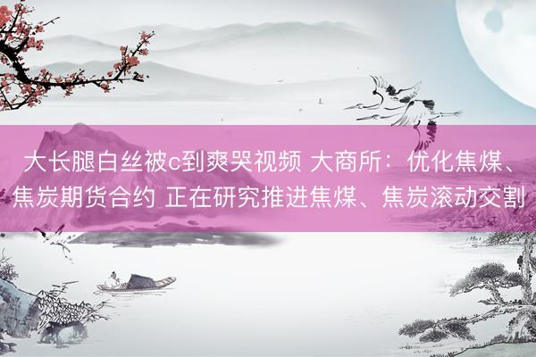 大长腿白丝被c到爽哭视频 大商所：优化焦煤、焦炭期货合约 正在研究推进焦煤、焦炭滚动交割