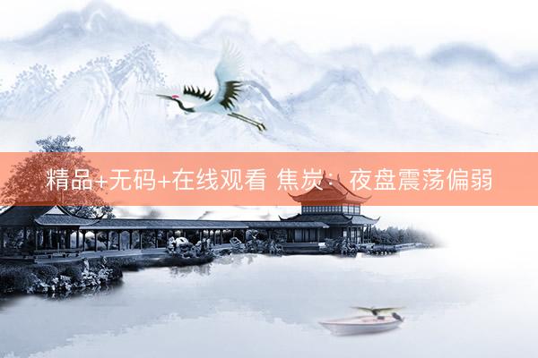 精品+无码+在线观看 焦炭：夜盘震荡偏弱