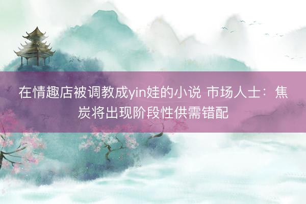 在情趣店被调教成yin娃的小说 市场人士：焦炭将出现阶段性供需错配