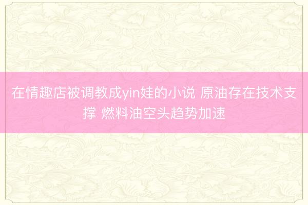 在情趣店被调教成yin娃的小说 原油存在技术支撑 燃料油空头趋势加速
