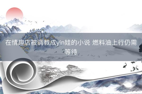 在情趣店被调教成yin娃的小说 燃料油上行仍需等待