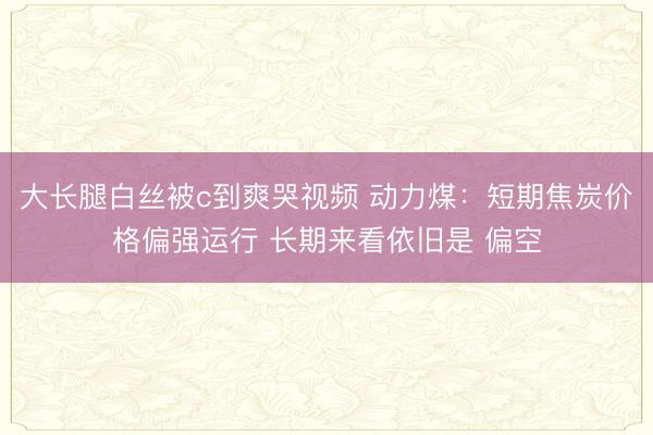 大长腿白丝被c到爽哭视频 动力煤：短期焦炭价格偏强运行 长期来看依旧是 偏空