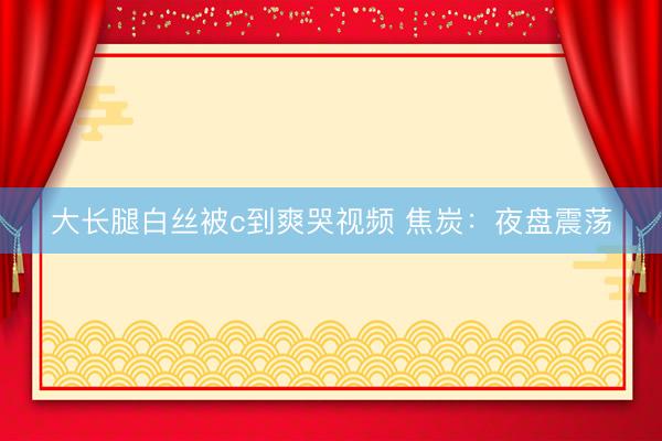 大长腿白丝被c到爽哭视频 焦炭：夜盘震荡