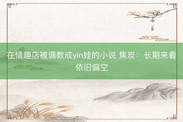 在情趣店被调教成yin娃的小说 焦炭：长期来看依旧偏空