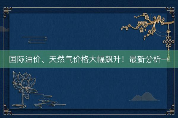国际油价、天然气价格大幅飙升！最新分析→