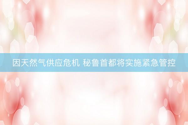 因天然气供应危机 秘鲁首都将实施紧急管控