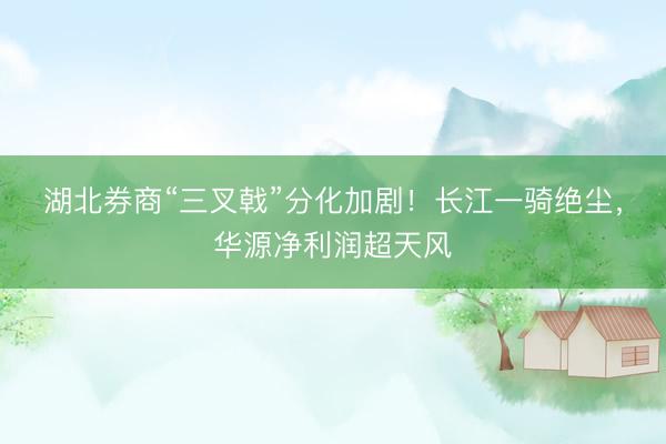 湖北券商“三叉戟”分化加剧！长江一骑绝尘，华源净利润超天风
