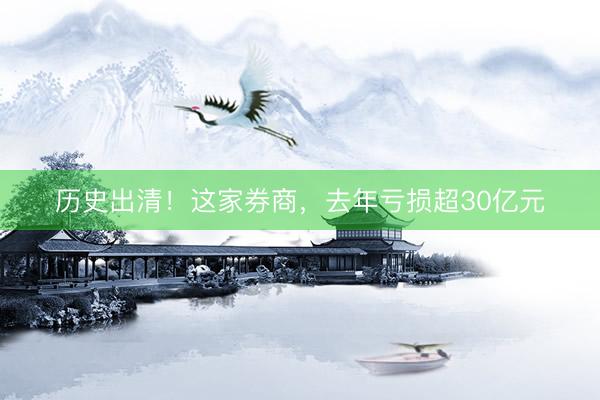 历史出清！这家券商，去年亏损超30亿元