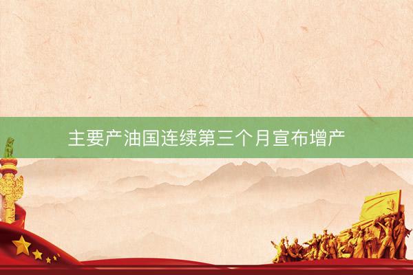 主要产油国连续第三个月宣布增产