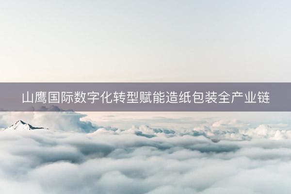 山鹰国际数字化转型赋能造纸包装全产业链