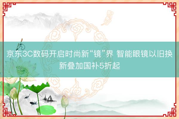 京东3C数码开启时尚新“镜”界 智能眼镜以旧换新叠加国补5折起