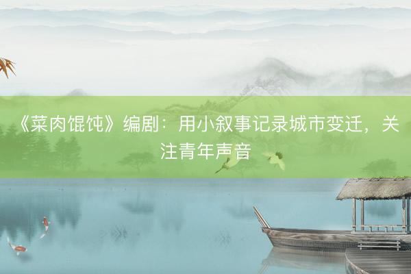 《菜肉馄饨》编剧：用小叙事记录城市变迁，关注青年声音