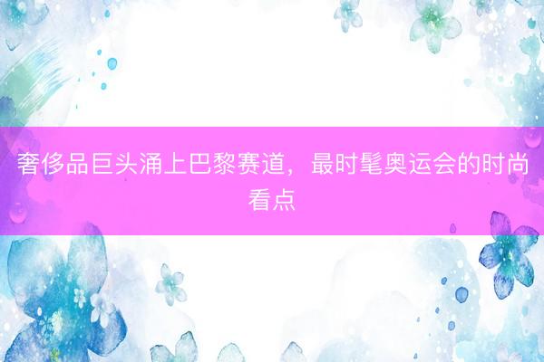 奢侈品巨头涌上巴黎赛道,最时髦奥运会的时尚看点