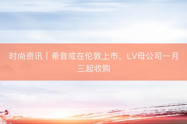 时尚资讯｜希音或在伦敦上市，LV母公司一月三起收购