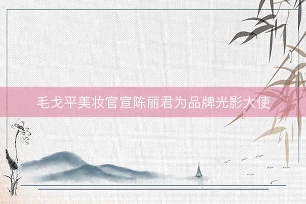 毛戈平美妆官宣陈丽君为品牌光影大使