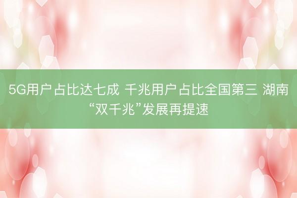 5G用户占比达七成 千兆用户占比全国第三 湖南“双千兆”发展再提速