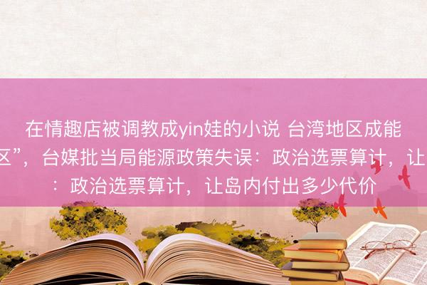 在情趣店被调教成yin娃的小说 台湾地区成能源短缺“高风险地区”，台媒批当局能源政策失误：政治选票算计，让岛内付出多少代价