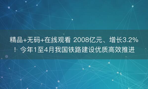 精品+无码+在线观看 2008亿元、增长3.2%！今年1至4月我国铁路建设优质高效推进