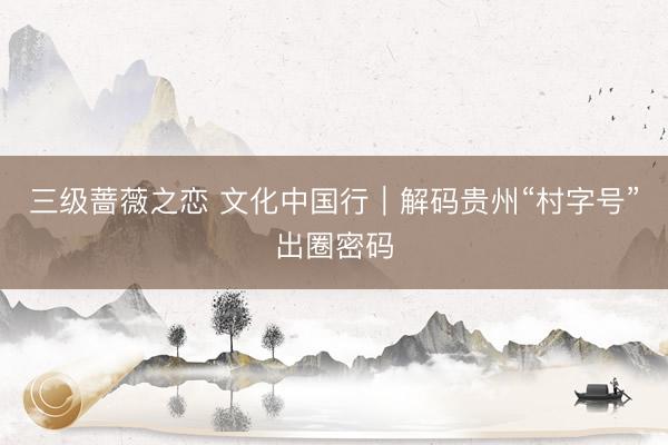 三级蔷薇之恋 文化中国行｜解码贵州“村字号”出圈密码