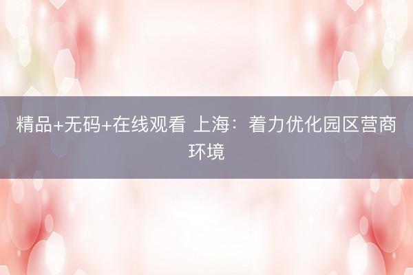精品+无码+在线观看 上海：着力优化园区营商环境