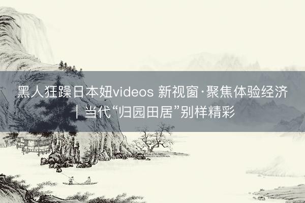 黑人狂躁日本妞videos 新视窗·聚焦体验经济｜当代“归园田居”别样精彩
