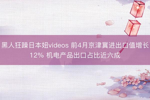 黑人狂躁日本妞videos 前4月京津冀进出口值增长12% 机电产品出口占比近六成