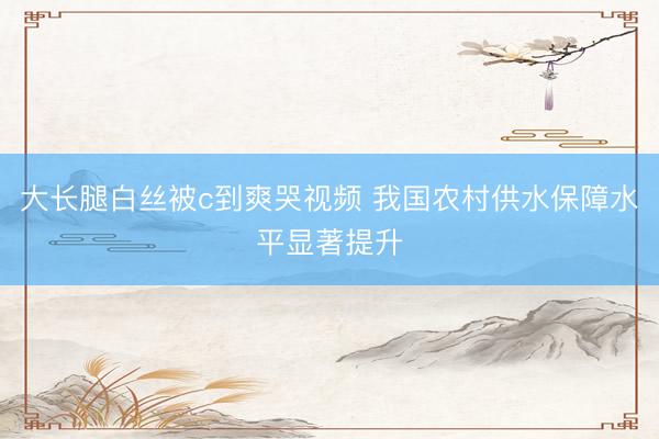 大长腿白丝被c到爽哭视频 我国农村供水保障水平显著提升