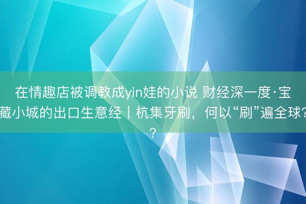 在情趣店被调教成yin娃的小说 财经深一度·宝藏小城的出口生意经｜杭集牙刷，何以“刷”遍全球？