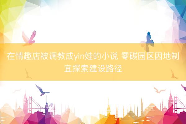 在情趣店被调教成yin娃的小说 零碳园区因地制宜探索建设路径