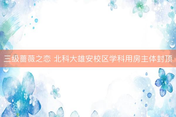 三级蔷薇之恋 北科大雄安校区学科用房主体封顶